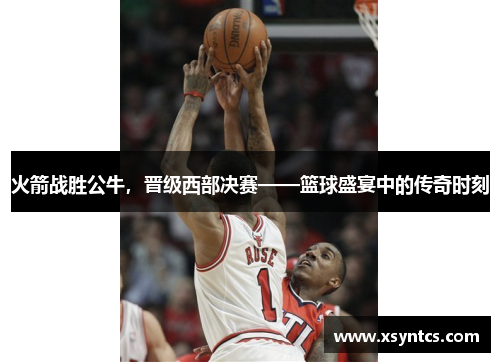 火箭战胜公牛，晋级西部决赛——篮球盛宴中的传奇时刻