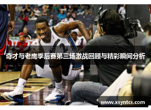 奇才与老鹰季后赛第三场激战回顾与精彩瞬间分析