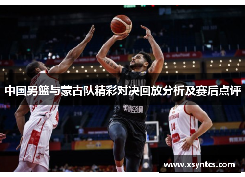 中国男篮与蒙古队精彩对决回放分析及赛后点评