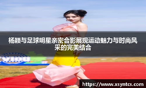 杨颖与足球明星亲密合影展现运动魅力与时尚风采的完美结合