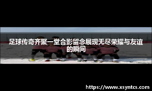 足球传奇齐聚一堂合影留念展现无尽荣耀与友谊的瞬间